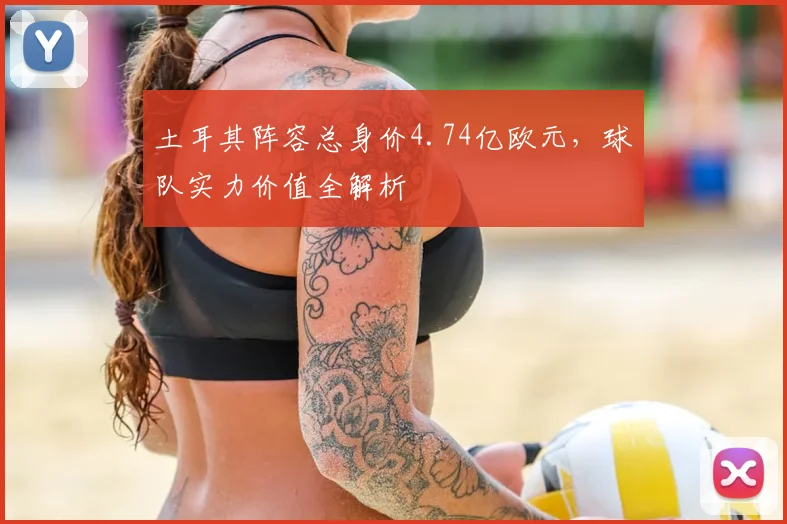土耳其阵容总身价4.74亿欧元，球队实力价值全解析