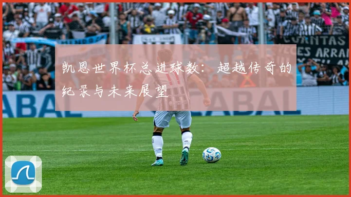 凯恩世界杯总进球数：超越传奇的纪录与未来展望