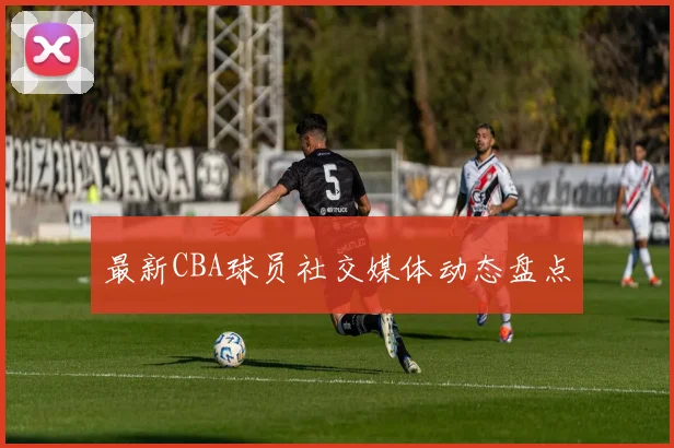 最新CBA球员社交媒体动态盘点