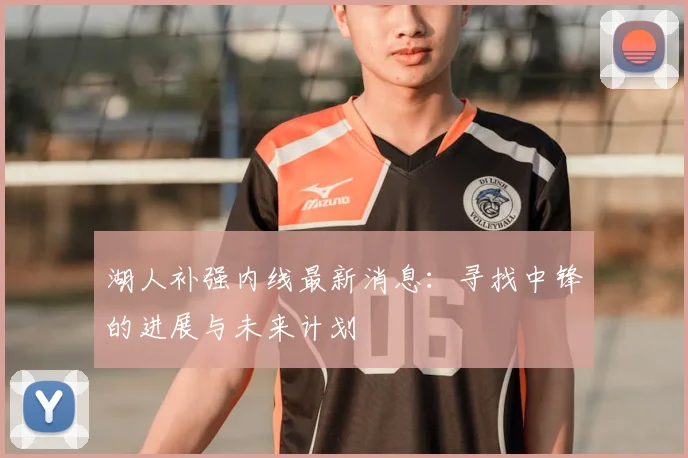 湖人补强内线最新消息：寻找中锋的进展与未来计划