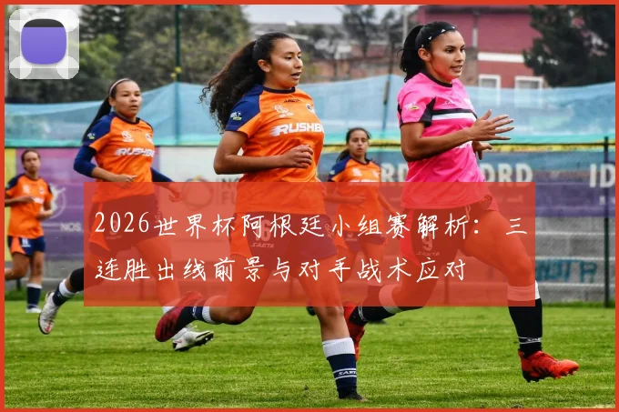 2026世界杯阿根廷小组赛解析:三连胜出线前景与对手战术应对