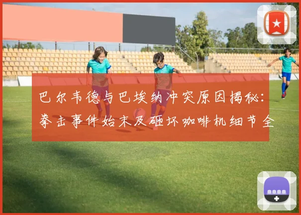 巴尔韦德与巴埃纳冲突原因揭秘：拳击事件始末及砸坏咖啡机细节全回顾