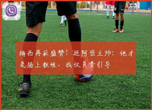 梅西再获盛赞！迈阿密主帅：他才是场上教练，我仅负责引导
