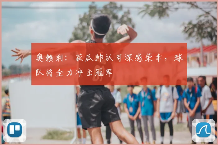 奥赖利:获瓜帅认可深感荣幸,球队将全力冲击冠军