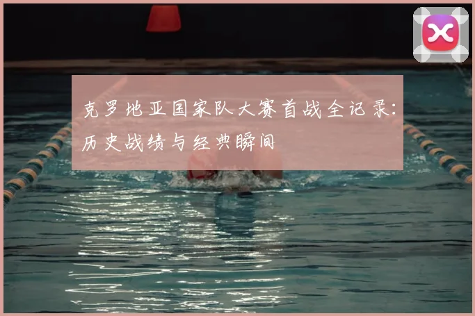 克罗地亚国家队大赛首战全记录:历史战绩与经典瞬间