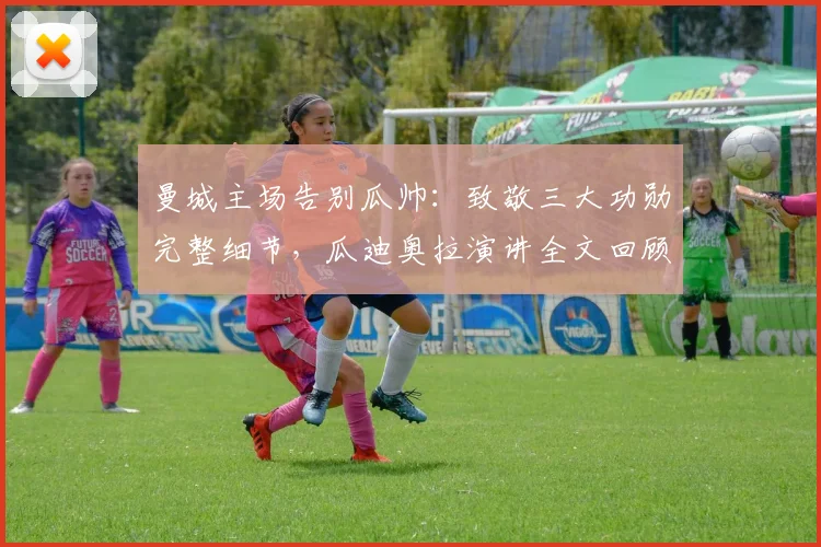 曼城主场告别瓜帅:致敬三大功勋完整细节,瓜迪奥拉演讲全文回顾与执教生涯解析