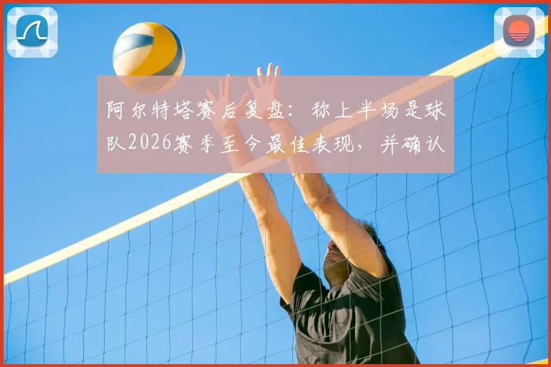 阿尔特塔赛后复盘:称上半场是球队2026赛季至今最佳表现,并确认将关注曼城关键战