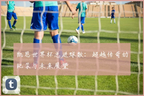 凯恩世界杯总进球数:超越传奇的纪录与未来展望