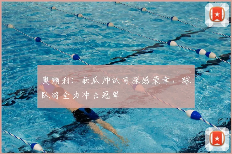 奥赖利：获瓜帅认可深感荣幸，球队将全力冲击冠军