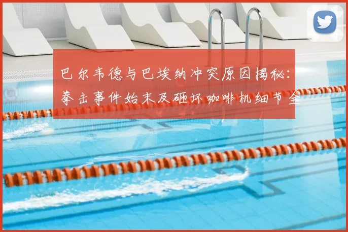 巴尔韦德与巴埃纳冲突原因揭秘:拳击事件始末及砸坏咖啡机细节全回顾